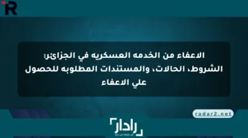 الإعفاء من الخدمة العسكرية في الجزائر: الشروط، الحالات، والمستندات المطلوبة للحصول على الإعفاء